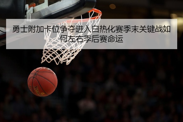 勇士附加卡位争夺进入白热化赛季末关键战如何左右季后赛命运