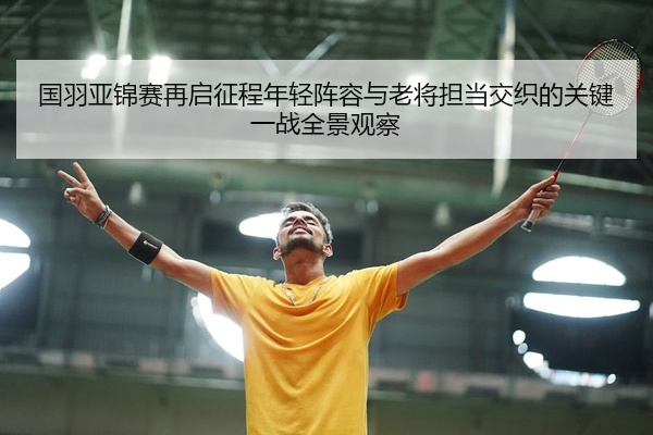 国羽亚锦赛再启征程年轻阵容与老将担当交织的关键一战全景观察