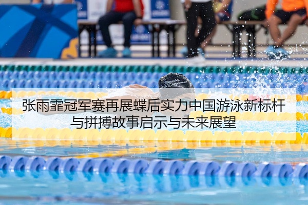 张雨霏冠军赛再展蝶后实力中国游泳新标杆与拼搏故事启示与未来展望