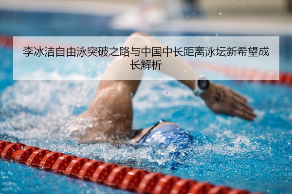李冰洁自由泳突破之路与中国中长距离泳坛新希望成长解析