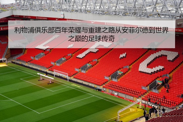 利物浦俱乐部百年荣耀与重建之路从安菲尔德到世界之巅的足球传奇