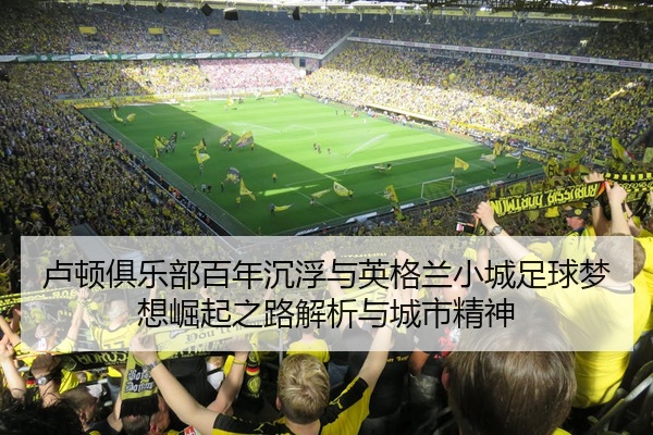 卢顿俱乐部百年沉浮与英格兰小城足球梦想崛起之路解析与城市精神