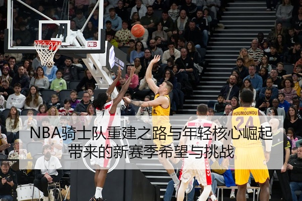 NBA骑士队重建之路与年轻核心崛起带来的新赛季希望与挑战