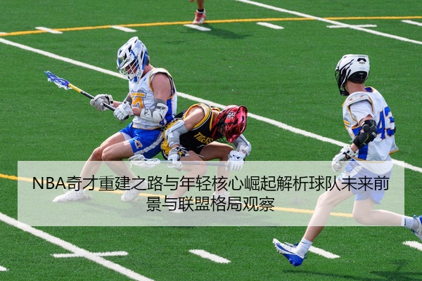 NBA奇才重建之路与年轻核心崛起解析球队未来前景与联盟格局观察