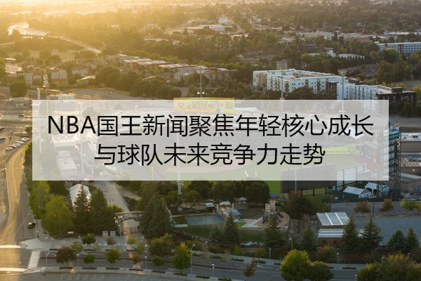 NBA国王新闻聚焦年轻核心成长与球队未来竞争力走势