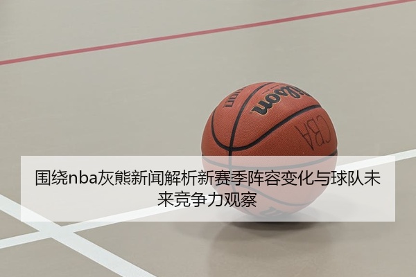 围绕nba灰熊新闻解析新赛季阵容变化与球队未来竞争力观察