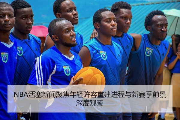 NBA活塞新闻聚焦年轻阵容重建进程与新赛季前景深度观察