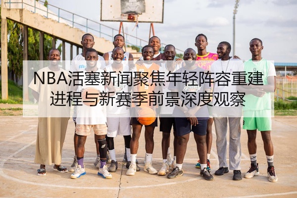 NBA活塞新闻聚焦年轻阵容重建进程与新赛季前景深度观察