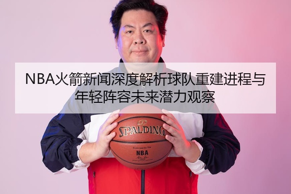 NBA火箭新闻深度解析球队重建进程与年轻阵容未来潜力观察