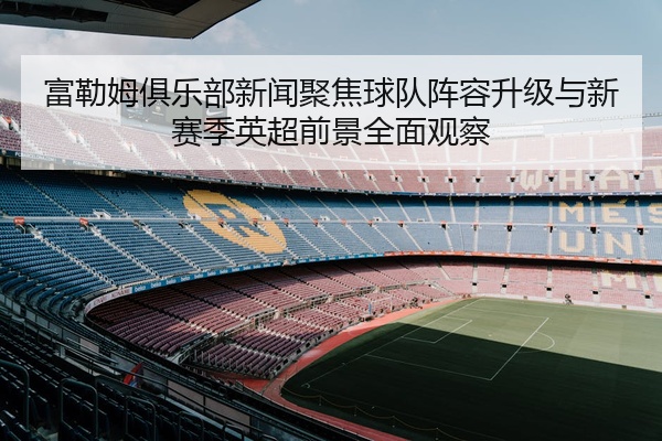 富勒姆俱乐部新闻聚焦球队阵容升级与新赛季英超前景全面观察