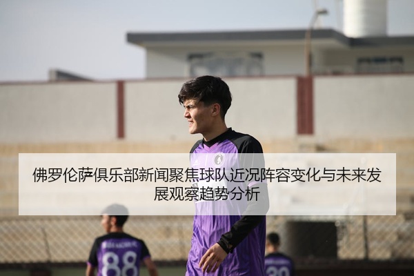 佛罗伦萨俱乐部新闻聚焦球队近况阵容变化与未来发展观察趋势分析