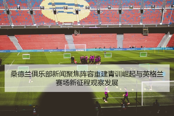 桑德兰俱乐部新闻聚焦阵容重建青训崛起与英格兰赛场新征程观察发展