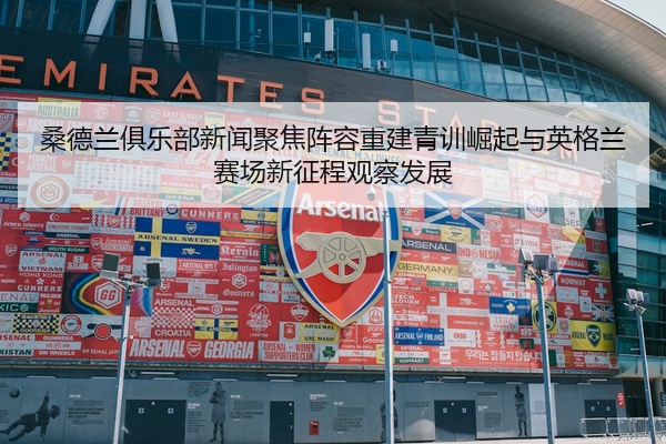 桑德兰俱乐部新闻聚焦阵容重建青训崛起与英格兰赛场新征程观察发展