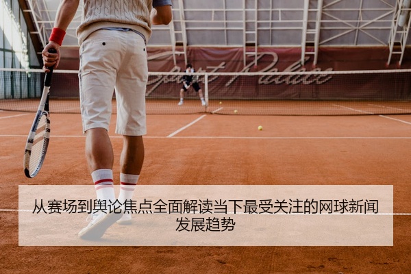 从赛场到舆论焦点全面解读当下最受关注的网球新闻发展趋势