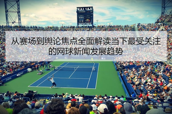 从赛场到舆论焦点全面解读当下最受关注的网球新闻发展趋势