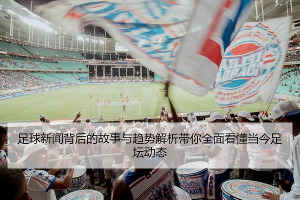 足球新闻背后的故事与趋势解析带你全面看懂当今足坛动态