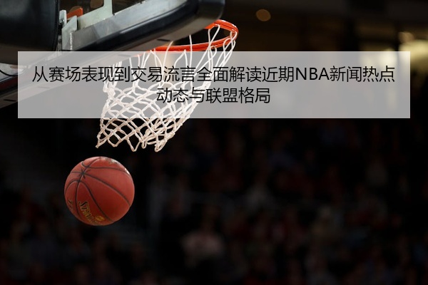从赛场表现到交易流言全面解读近期NBA新闻热点动态与联盟格局
