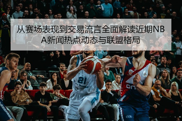 从赛场表现到交易流言全面解读近期NBA新闻热点动态与联盟格局