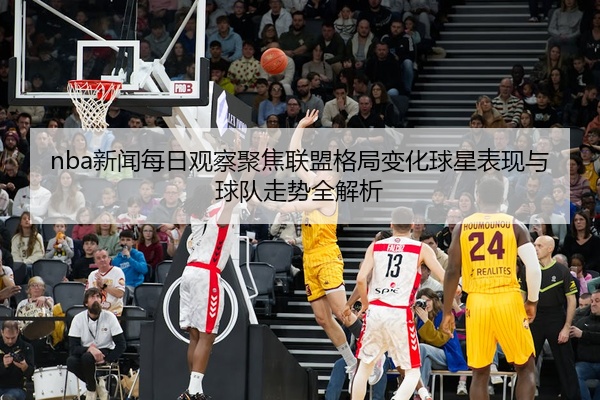 nba新闻每日观察聚焦联盟格局变化球星表现与球队走势全解析