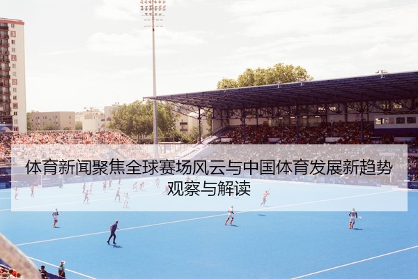 体育新闻聚焦全球赛场风云与中国体育发展新趋势观察与解读