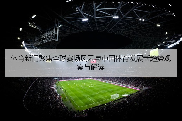 体育新闻聚焦全球赛场风云与中国体育发展新趋势观察与解读