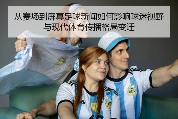 从赛场到屏幕足球新闻如何影响球迷视野与现代体育传播格局变迁