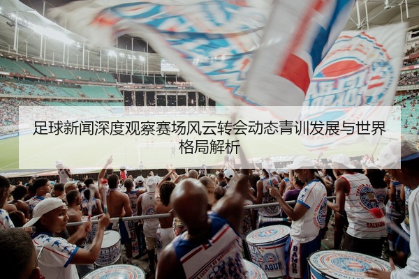 足球新闻深度观察赛场风云转会动态青训发展与世界格局解析