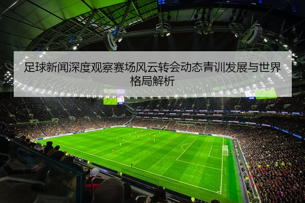 足球新闻深度观察赛场风云转会动态青训发展与世界格局解析