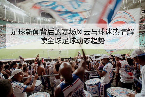 足球新闻背后的赛场风云与球迷热情解读全球足球动态趋势