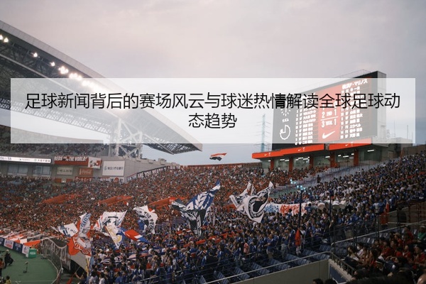 足球新闻背后的赛场风云与球迷热情解读全球足球动态趋势
