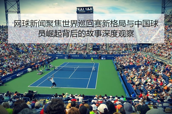 网球新闻聚焦世界巡回赛新格局与中国球员崛起背后的故事深度观察