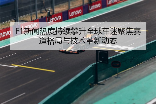 F1新闻热度持续攀升全球车迷聚焦赛道格局与技术革新动态