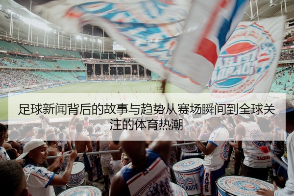 足球新闻背后的故事与趋势从赛场瞬间到全球关注的体育热潮
