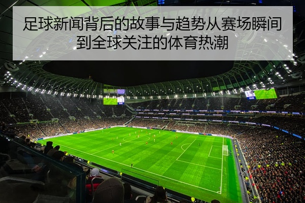 足球新闻背后的故事与趋势从赛场瞬间到全球关注的体育热潮