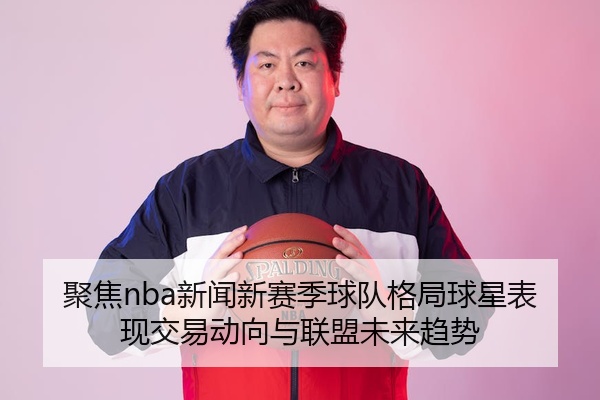 聚焦nba新闻新赛季球队格局球星表现交易动向与联盟未来趋势