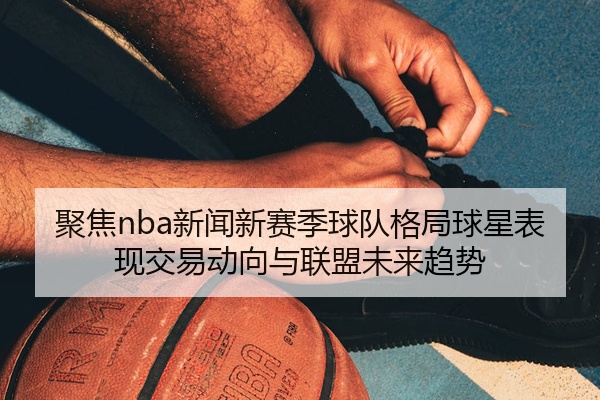 聚焦nba新闻新赛季球队格局球星表现交易动向与联盟未来趋势