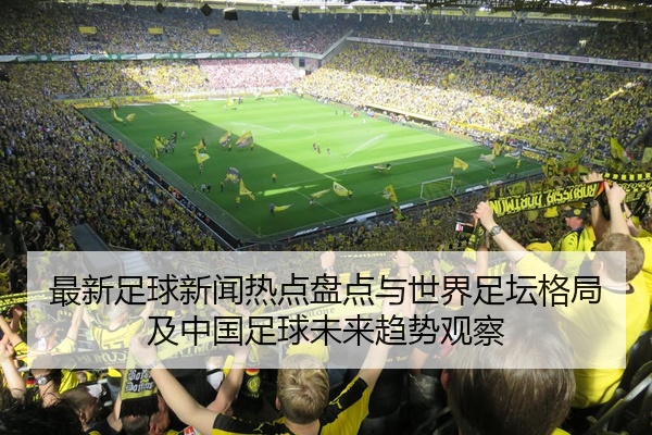 最新足球新闻热点盘点与世界足坛格局及中国足球未来趋势观察