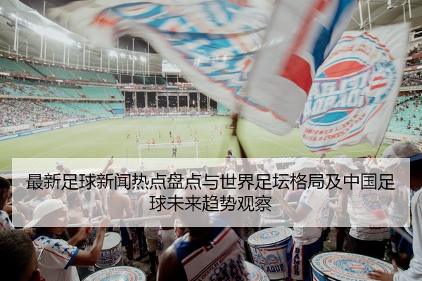 最新足球新闻热点盘点与世界足坛格局及中国足球未来趋势观察