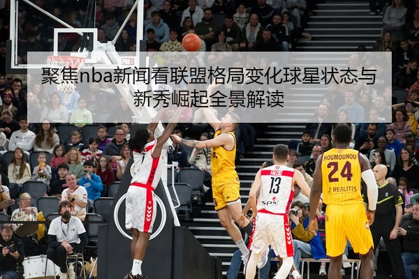 聚焦nba新闻看联盟格局变化球星状态与新秀崛起全景解读