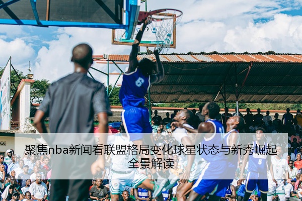 聚焦nba新闻看联盟格局变化球星状态与新秀崛起全景解读