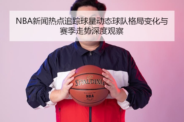 NBA新闻热点追踪球星动态球队格局变化与赛季走势深度观察