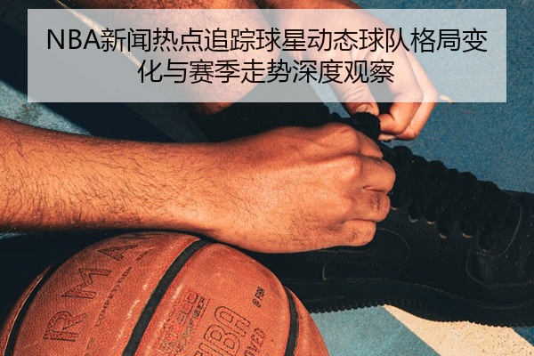 NBA新闻热点追踪球星动态球队格局变化与赛季走势深度观察