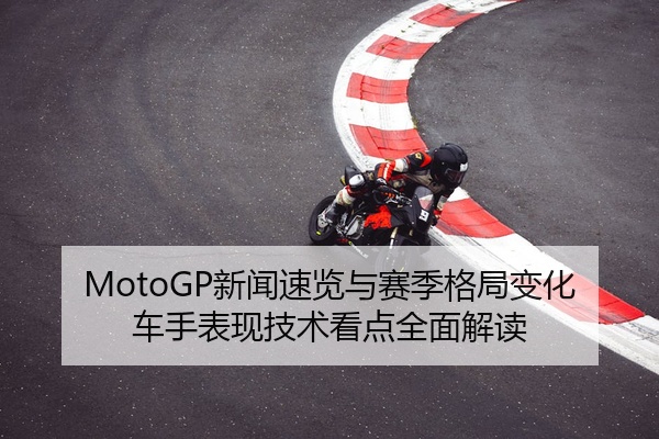 MotoGP新闻速览与赛季格局变化车手表现技术看点全面解读