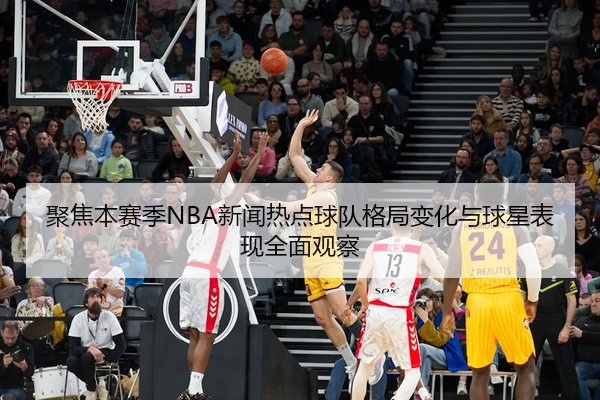 聚焦本赛季NBA新闻热点球队格局变化与球星表现全面观察