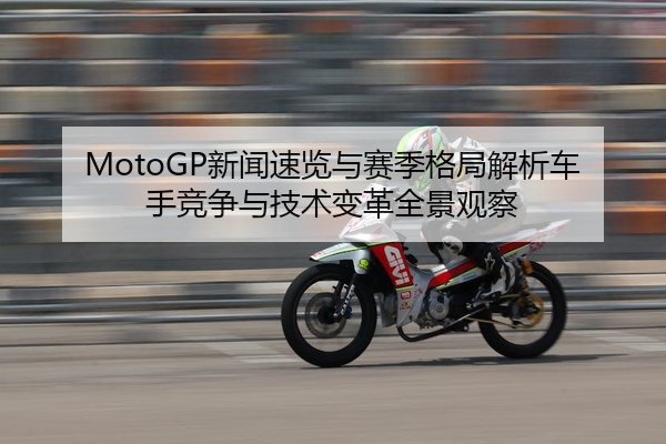 MotoGP新闻速览与赛季格局解析车手竞争与技术变革全景观察