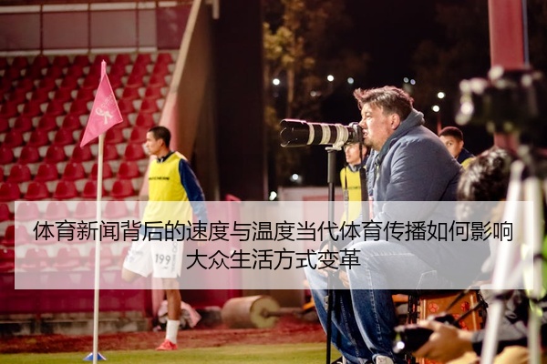 体育新闻背后的速度与温度当代体育传播如何影响大众生活方式变革