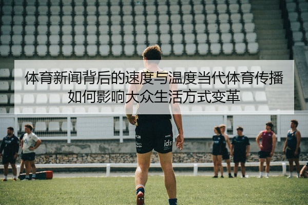 体育新闻背后的速度与温度当代体育传播如何影响大众生活方式变革