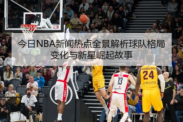 今日NBA新闻热点全景解析球队格局变化与新星崛起故事
