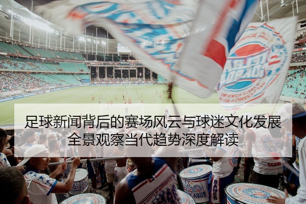 足球新闻背后的赛场风云与球迷文化发展全景观察当代趋势深度解读
