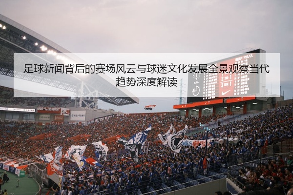 足球新闻背后的赛场风云与球迷文化发展全景观察当代趋势深度解读